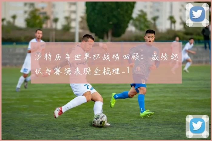 沙特历年世界杯战绩回顾：成绩起伏与赛场表现全梳理_1