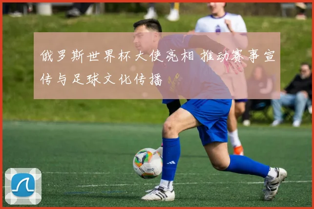 俄罗斯世界杯大使亮相 推动赛事宣传与足球文化传播