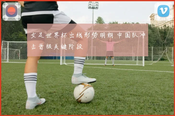 女足世界杯出线形势明朗 中国队冲击晋级关键阶段