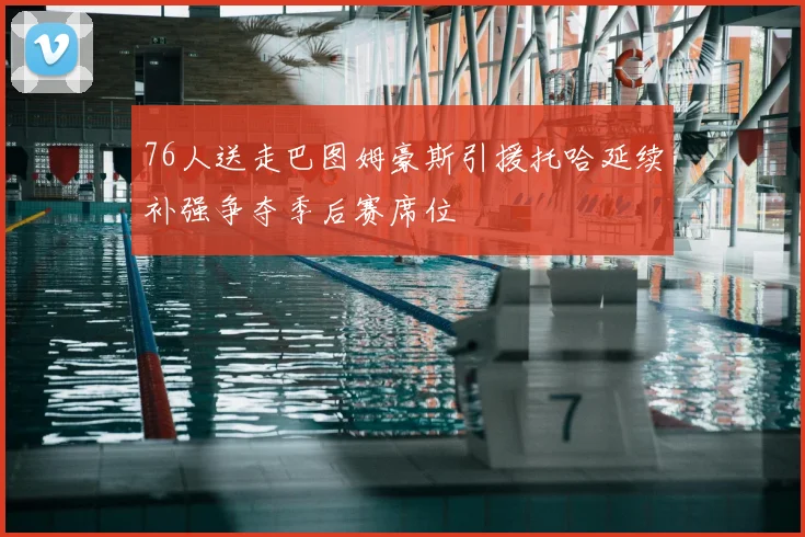 76人送走巴图姆豪斯引援托哈延续补强争夺季后赛席位