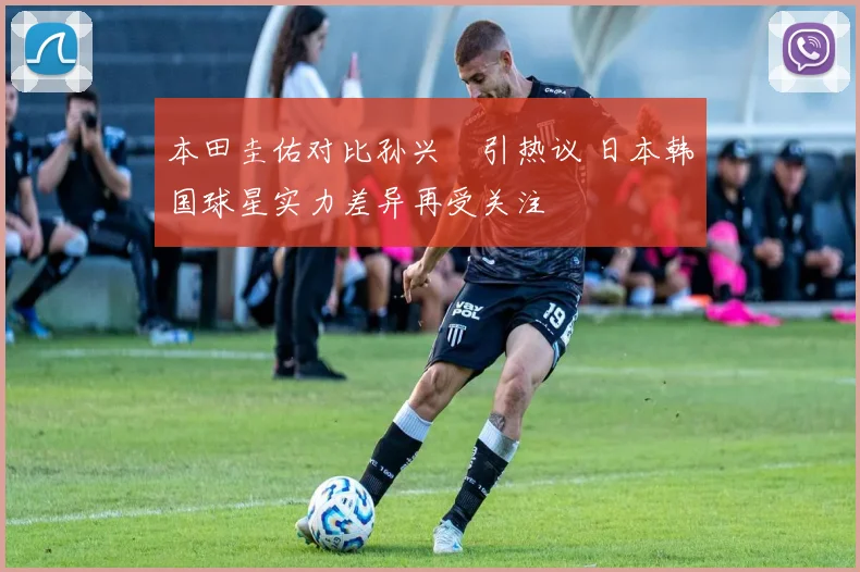 本田圭佑对比孙兴慜引热议 日本韩国球星实力差异再受关注