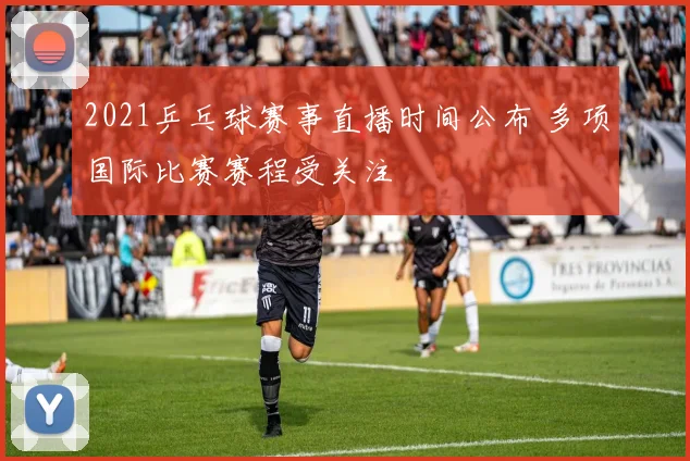 2021乒乓球赛事直播时间公布 多项国际比赛赛程受关注