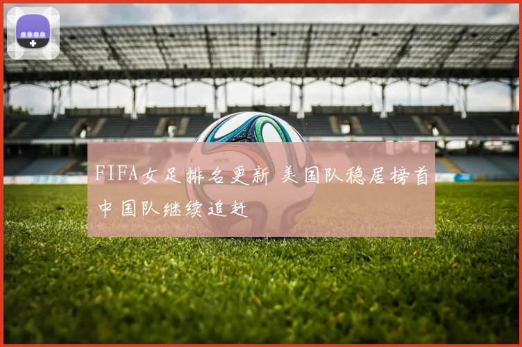 FIFA女足排名更新 美国队稳居榜首中国队继续追赶