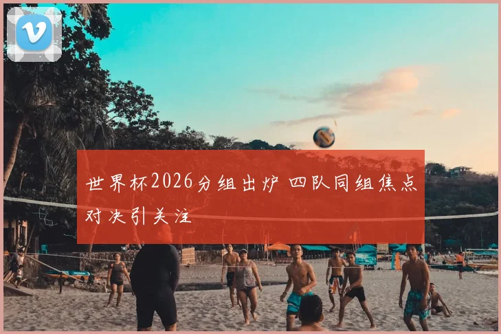 世界杯2026分组出炉 四队同组焦点对决引关注