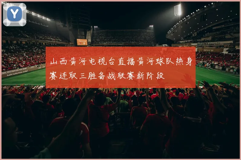 山西黄河电视台直播黄河球队热身赛连取三胜备战联赛新阶段