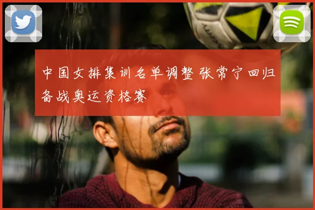 中国女排集训名单调整 张常宁回归备战奥运资格赛