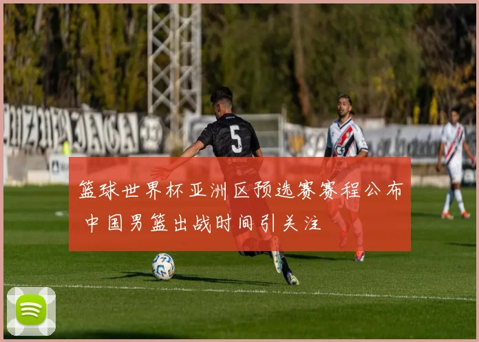 篮球世界杯亚洲区预选赛赛程公布 中国男篮出战时间引关注