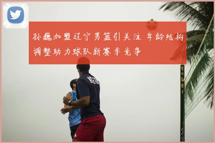 孙巍加盟辽宁男篮引关注 年龄结构调整助力球队新赛季竞争