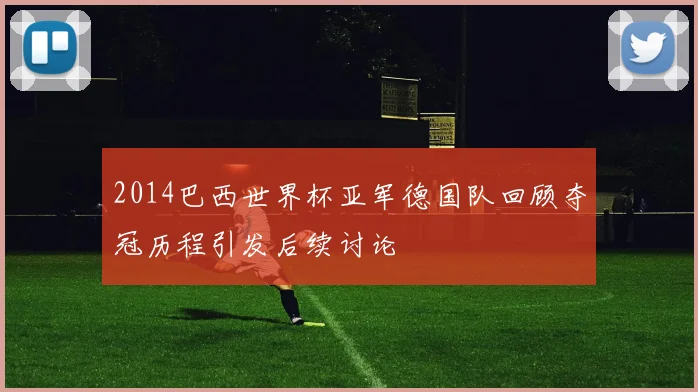 2014巴西世界杯亚军德国队回顾夺冠历程引发后续讨论