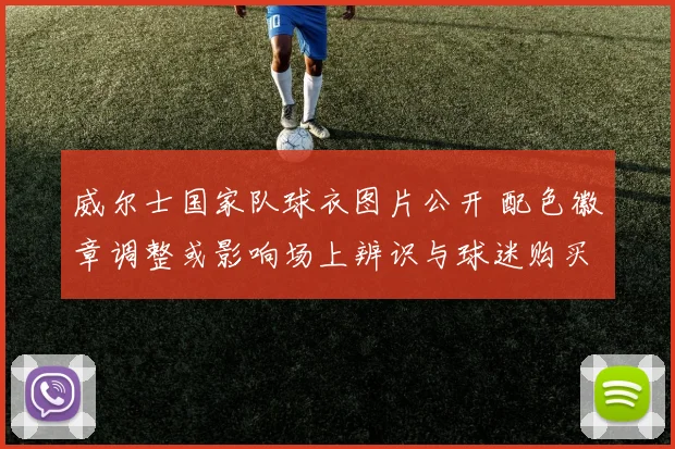 威尔士国家队球衣图片公开 配色徽章调整或影响场上辨识与球迷购买