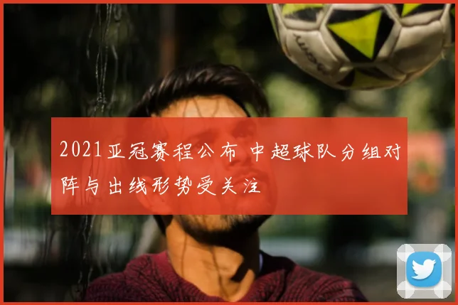 2021亚冠赛程公布 中超球队分组对阵与出线形势受关注