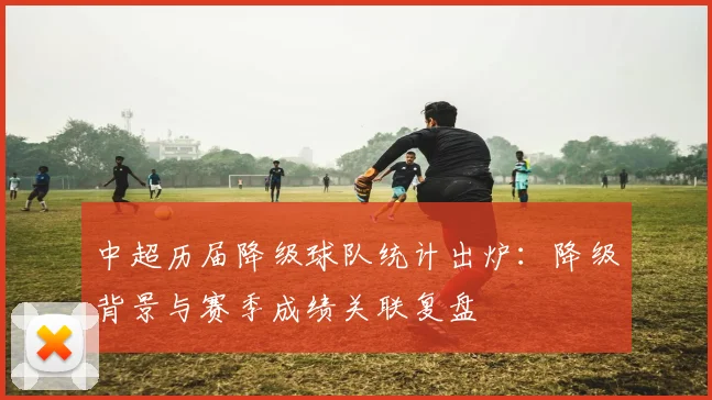 中超历届降级球队统计出炉：降级背景与赛季成绩关联复盘