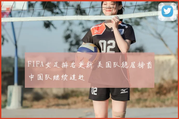 FIFA女足排名更新 美国队稳居榜首中国队继续追赶