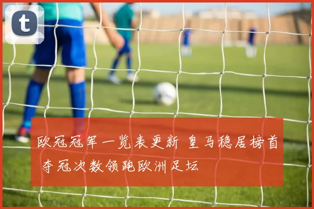 欧冠冠军一览表更新 皇马稳居榜首 夺冠次数领跑欧洲足坛
