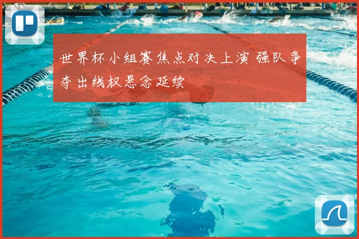 世界杯小组赛焦点对决上演 强队争夺出线权悬念延续