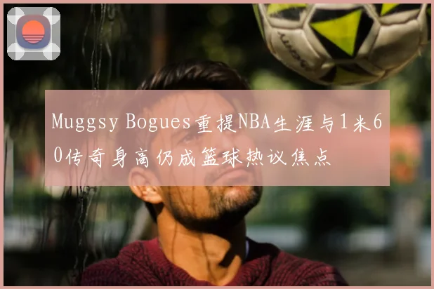 Muggsy Bogues重提NBA生涯与1米60传奇身高仍成篮球热议焦点