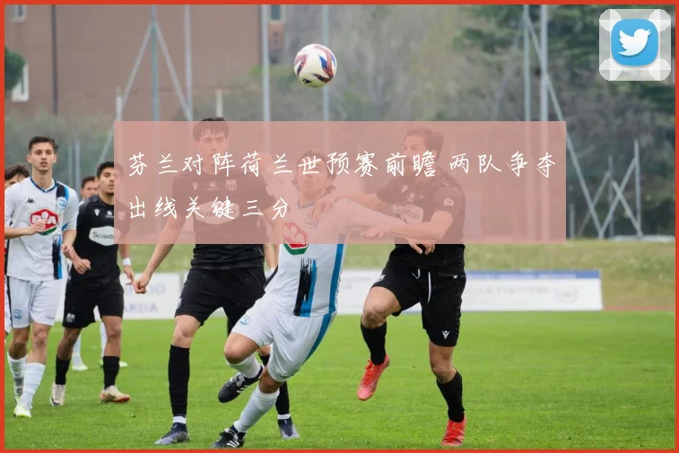 芬兰对阵荷兰世预赛前瞻 两队争夺出线关键三分