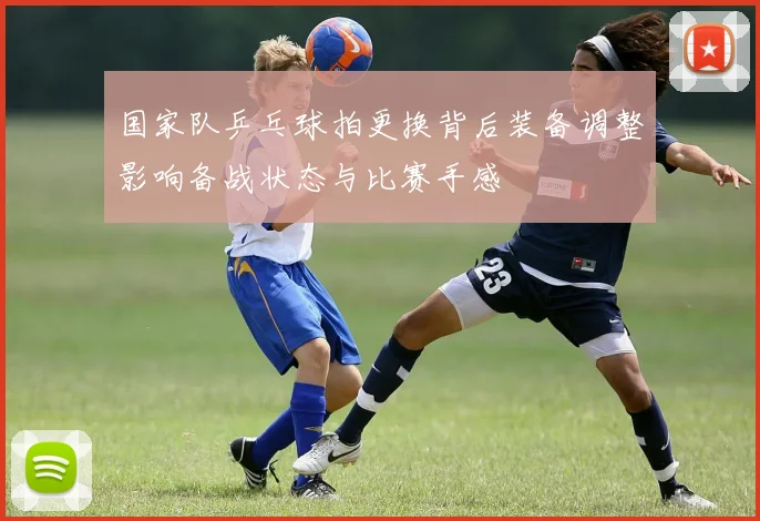 国家队乒乓球拍更换背后装备调整影响备战状态与比赛手感