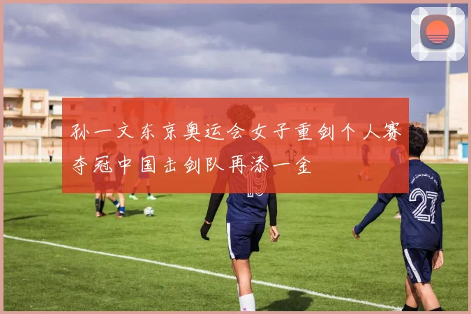 孙一文东京奥运会女子重剑个人赛夺冠中国击剑队再添一金