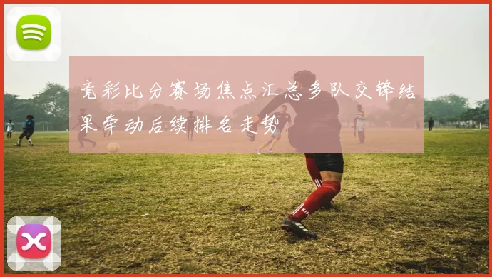 竞彩比分赛场焦点汇总多队交锋结果牵动后续排名走势