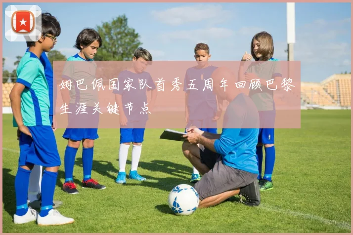 姆巴佩国家队首秀五周年回顾巴黎生涯关键节点