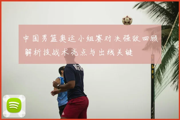 中国男篮奥运小组赛对决强敌回顾 解析技战术亮点与出线关键