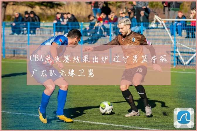 CBA总决赛结果出炉 辽宁男篮夺冠广东队无缘卫冕