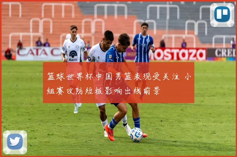 篮球世界杯中国男篮表现受关注 小组赛攻防短板影响出线前景
