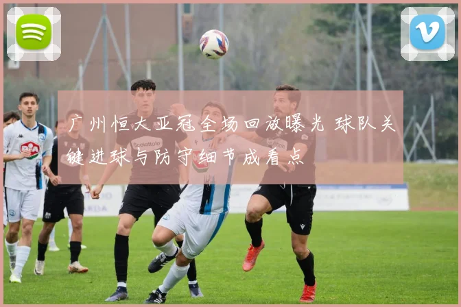 广州恒大亚冠全场回放曝光 球队关键进球与防守细节成看点