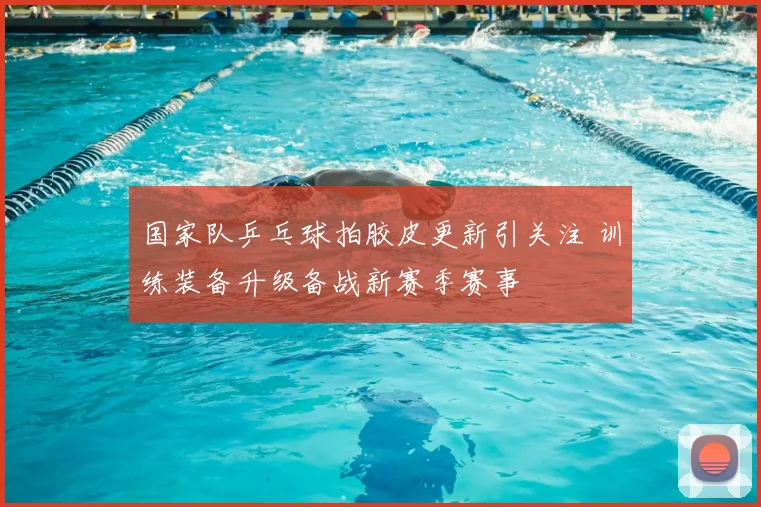 国家队乒乓球拍胶皮更新引关注 训练装备升级备战新赛季赛事
