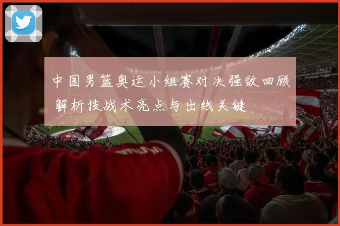 中国男篮奥运小组赛对决强敌回顾 解析技战术亮点与出线关键