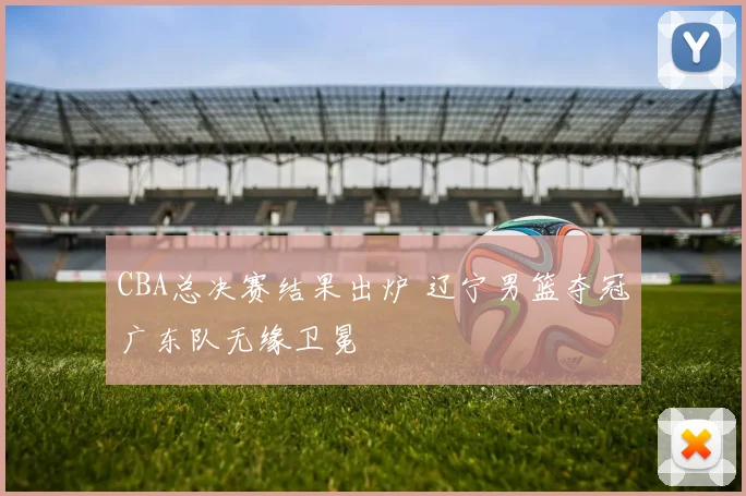 CBA总决赛结果出炉 辽宁男篮夺冠广东队无缘卫冕