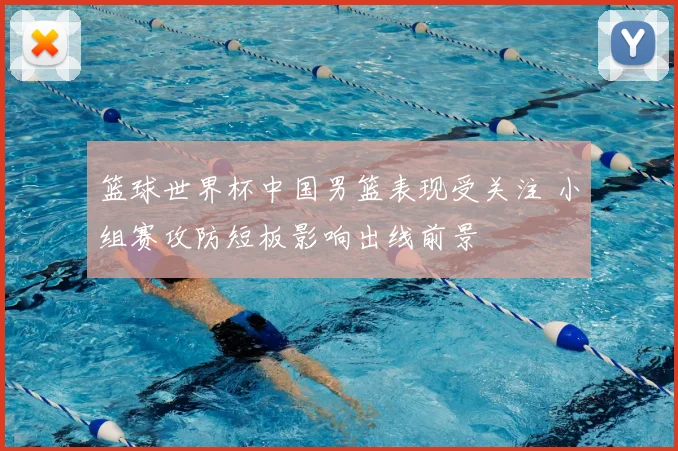 篮球世界杯中国男篮表现受关注 小组赛攻防短板影响出线前景