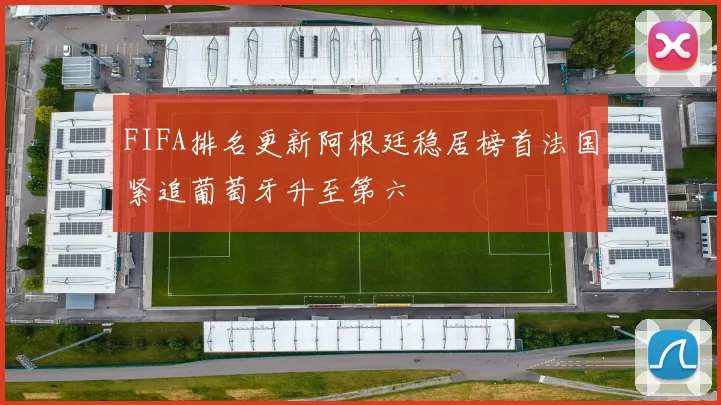 FIFA排名更新阿根廷稳居榜首法国紧追葡萄牙升至第六