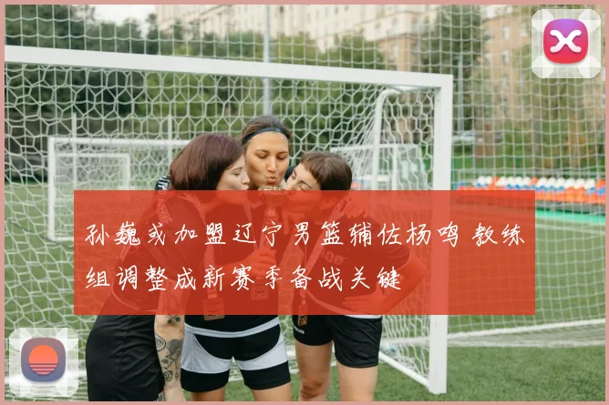 孙巍或加盟辽宁男篮辅佐杨鸣 教练组调整成新赛季备战关键