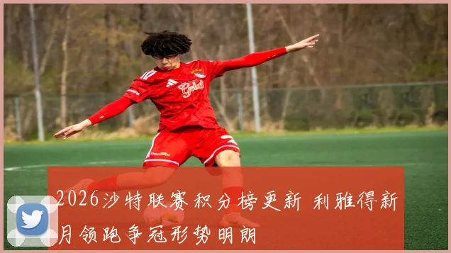 2026沙特联赛积分榜更新 利雅得新月领跑争冠形势明朗