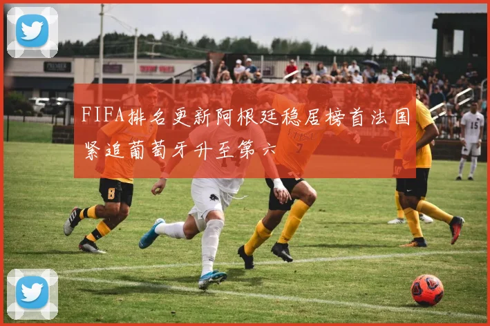 FIFA排名更新阿根廷稳居榜首法国紧追葡萄牙升至第六