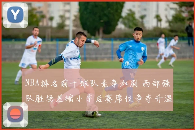 NBA排名前十球队竞争加剧 西部强队胜场差缩小季后赛席位争夺升温