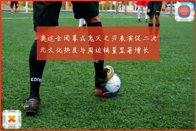 奥运会闭幕式鬼灭之刃表演促二次元文化热度与周边销量显著增长