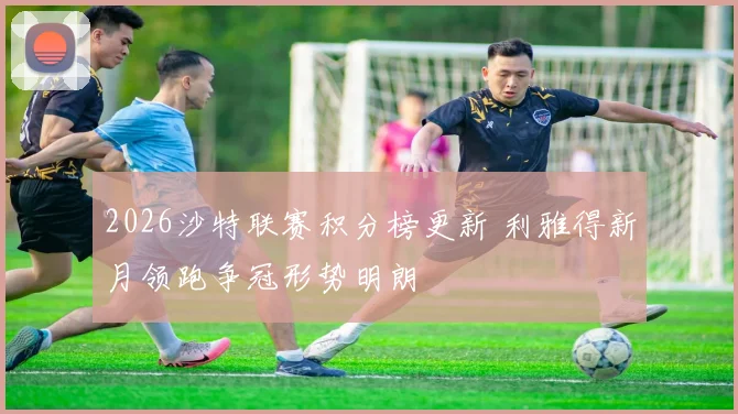 2026沙特联赛积分榜更新 利雅得新月领跑争冠形势明朗